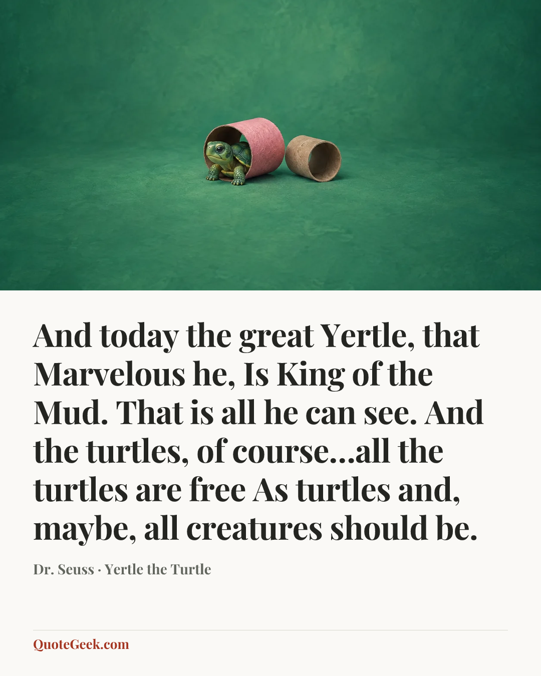 “And today the great Yertle, that Marvelous he,
Is King of the Mud. That is all he can see.
And the turtles, of course…all the turtles are free
As turtles and, maybe, all creatures should be.” — Dr. Seuss · Yertle the Turtle. Illustrated QuoteGeek card.