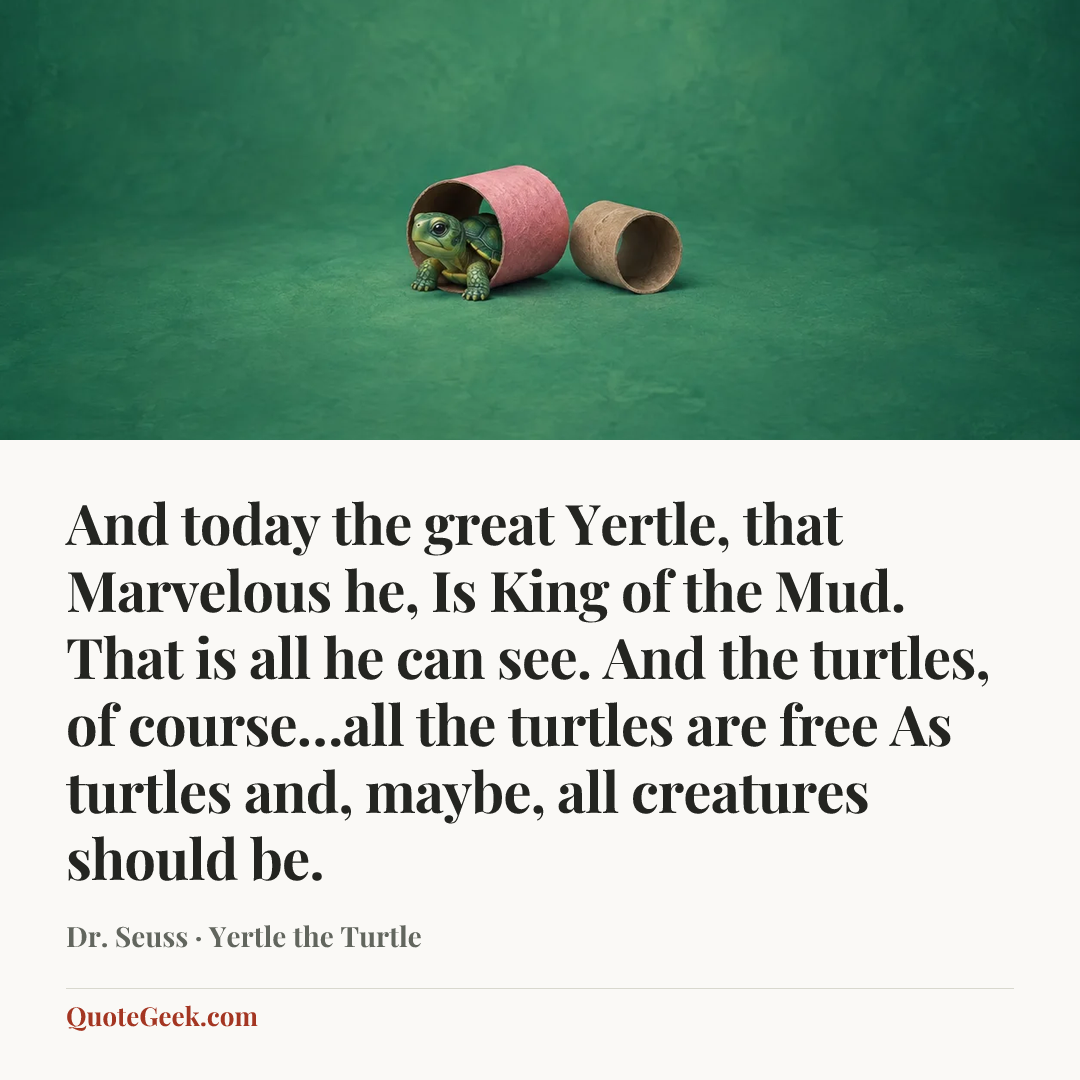 “And today the great Yertle, that Marvelous he,
Is King of the Mud. That is all he can see.
And the turtles, of course…all the turtles are free
As turtles and, maybe, all creatures should be.” — Dr. Seuss · Yertle the Turtle. Illustrated QuoteGeek card.