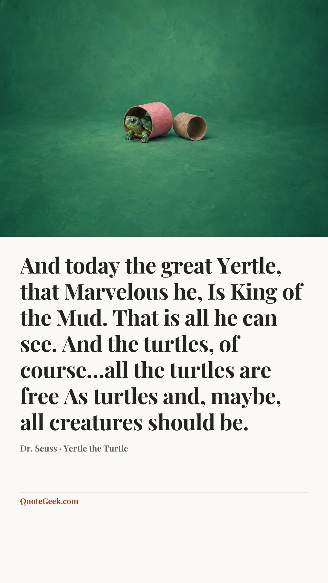 “And today the great Yertle, that Marvelous he,
Is King of the Mud. That is all he can see.
And the turtles, of course…all the turtles are free
As turtles and, maybe, all creatures should be.” — Dr. Seuss · Yertle the Turtle. Illustrated QuoteGeek card.