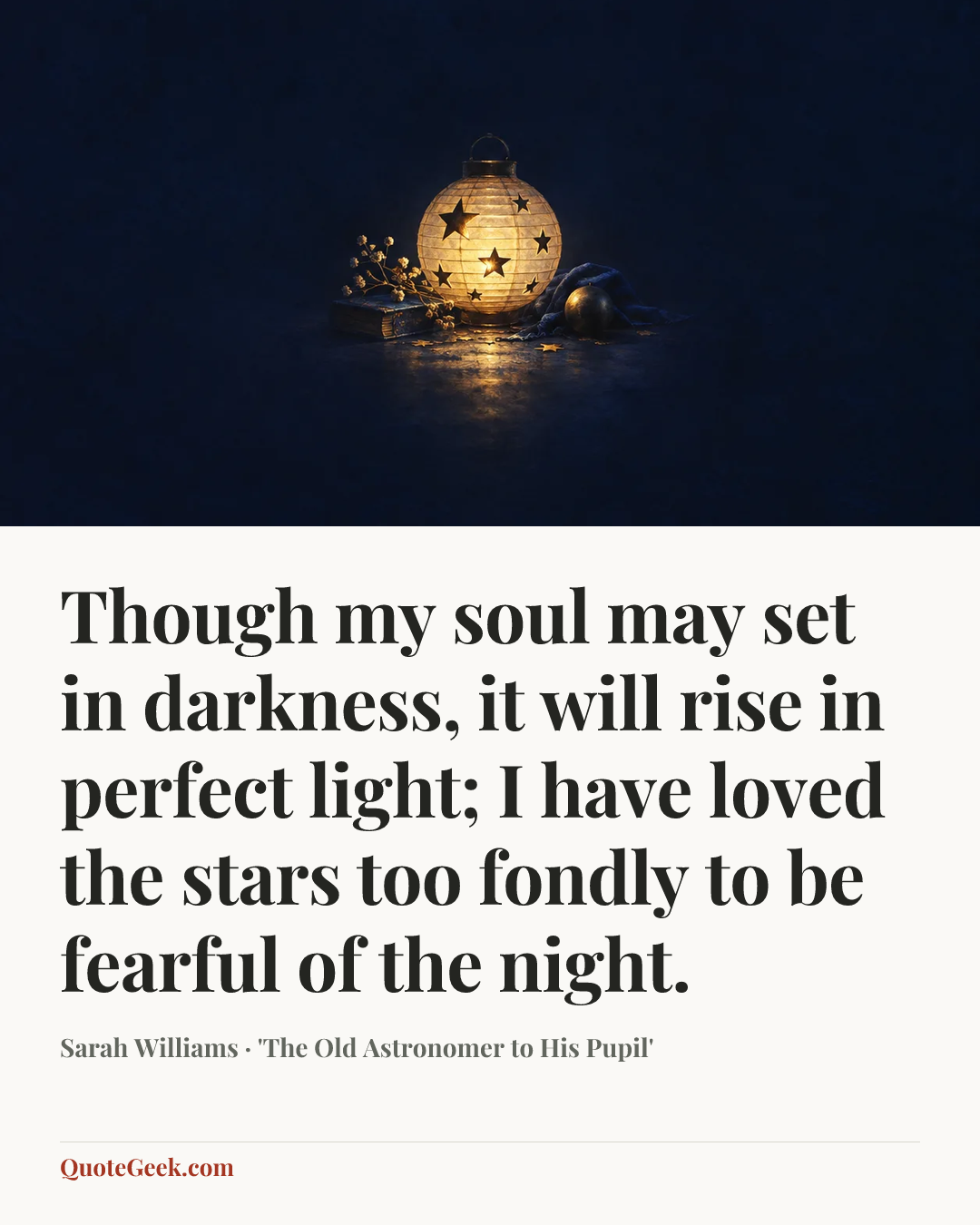 “Though my soul may set in darkness, it will rise in perfect light;
I have loved the stars too fondly to be fearful of the night.” — Sarah Williams · 'The Old Astronomer to His Pupil'. Illustrated QuoteGeek card.