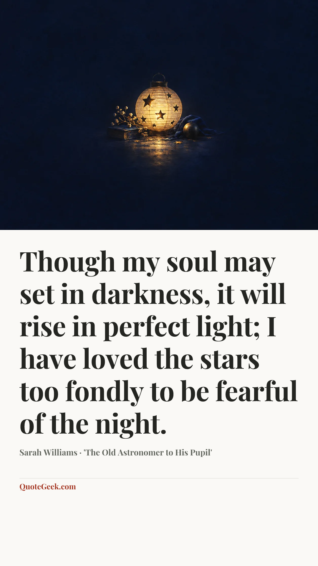“Though my soul may set in darkness, it will rise in perfect light;
I have loved the stars too fondly to be fearful of the night.” — Sarah Williams · 'The Old Astronomer to His Pupil'. Illustrated QuoteGeek card.