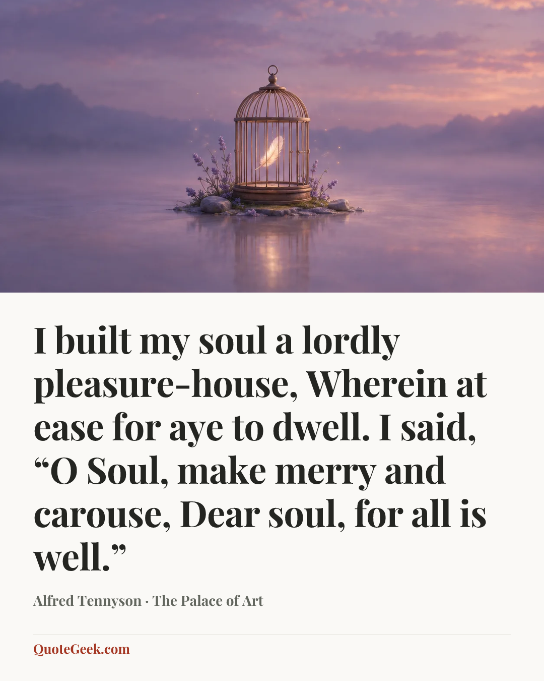 “I built my soul a lordly pleasure-house,
Wherein at ease for aye to dwell.
I said, “O Soul, make merry and carouse,
Dear soul, for all is well.”” — Alfred Tennyson · The Palace of Art. Illustrated QuoteGeek card.