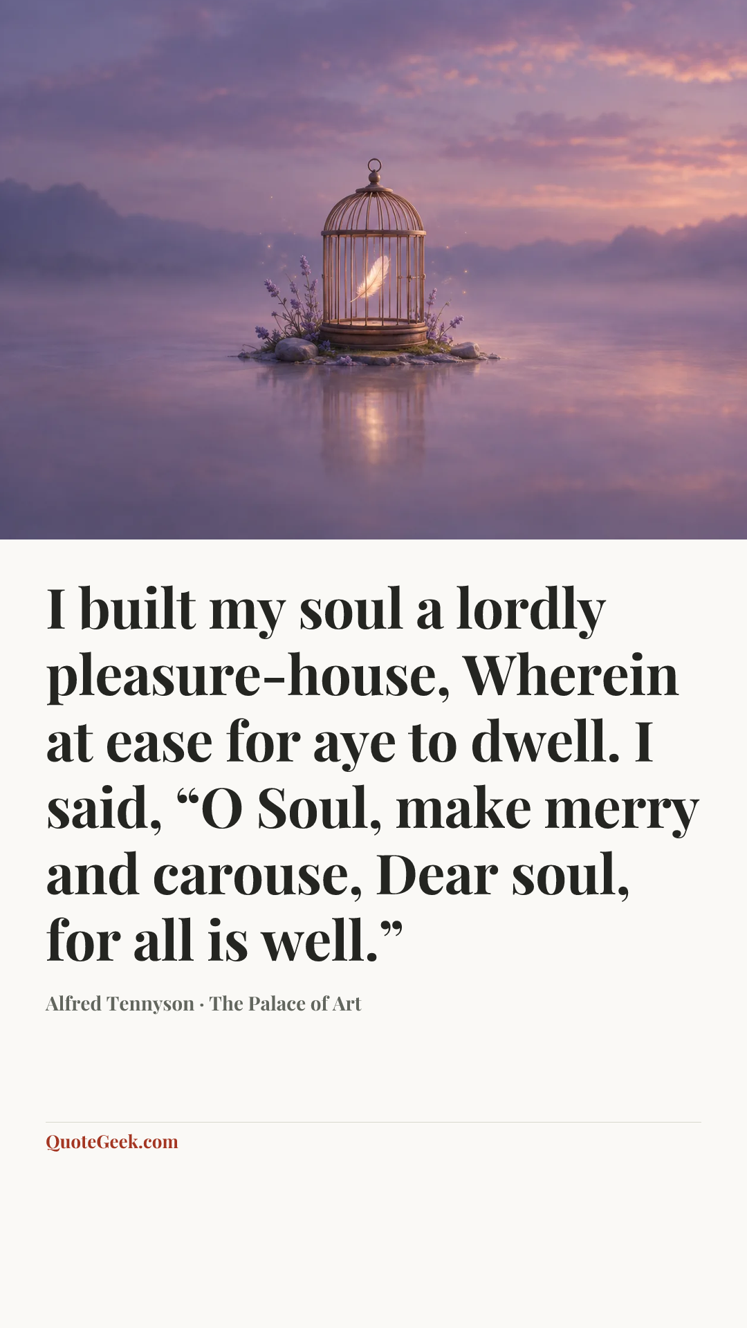“I built my soul a lordly pleasure-house,
Wherein at ease for aye to dwell.
I said, “O Soul, make merry and carouse,
Dear soul, for all is well.”” — Alfred Tennyson · The Palace of Art. Illustrated QuoteGeek card.