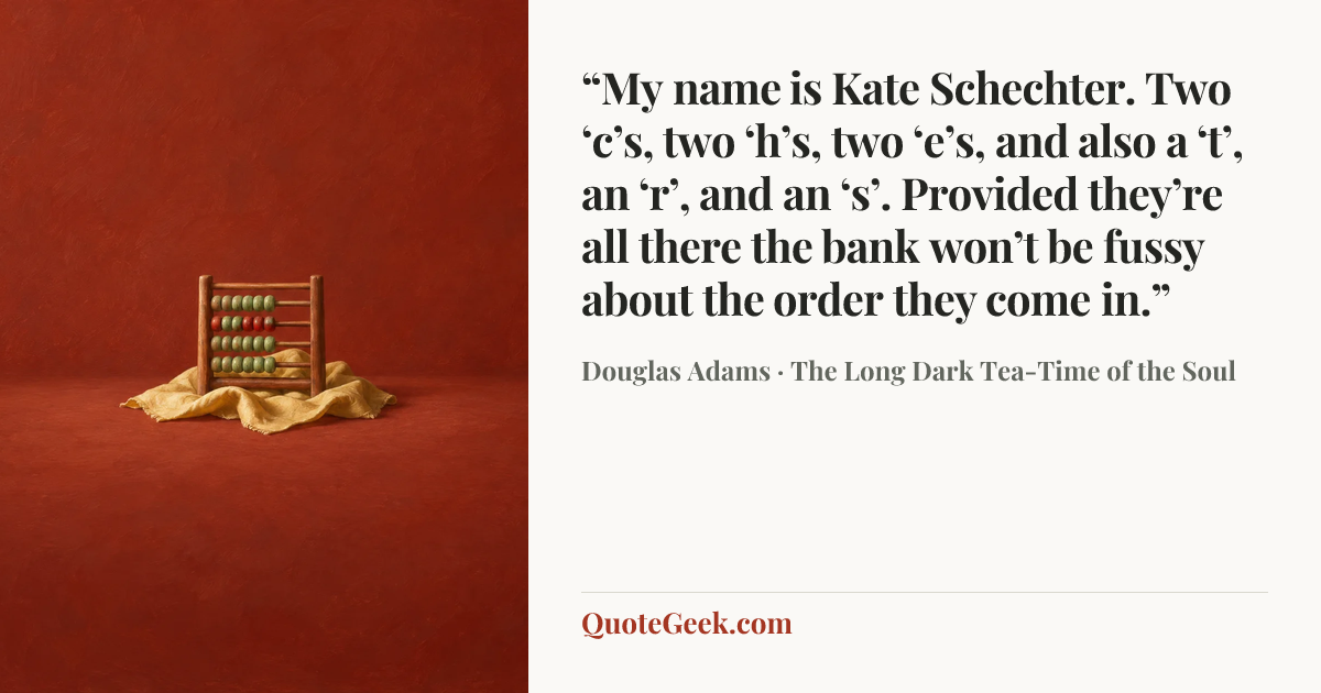 ““My name is Kate Schechter. Two ‘c’s, two ‘h’s, two ‘e’s, and also a ‘t’, an ‘r’, and an ‘s’. Provided they’re all there the bank won’t be fussy about the order they come in.”” — Douglas Adams · The Long Dark Tea-Time of the Soul. Illustrated QuoteGeek card.