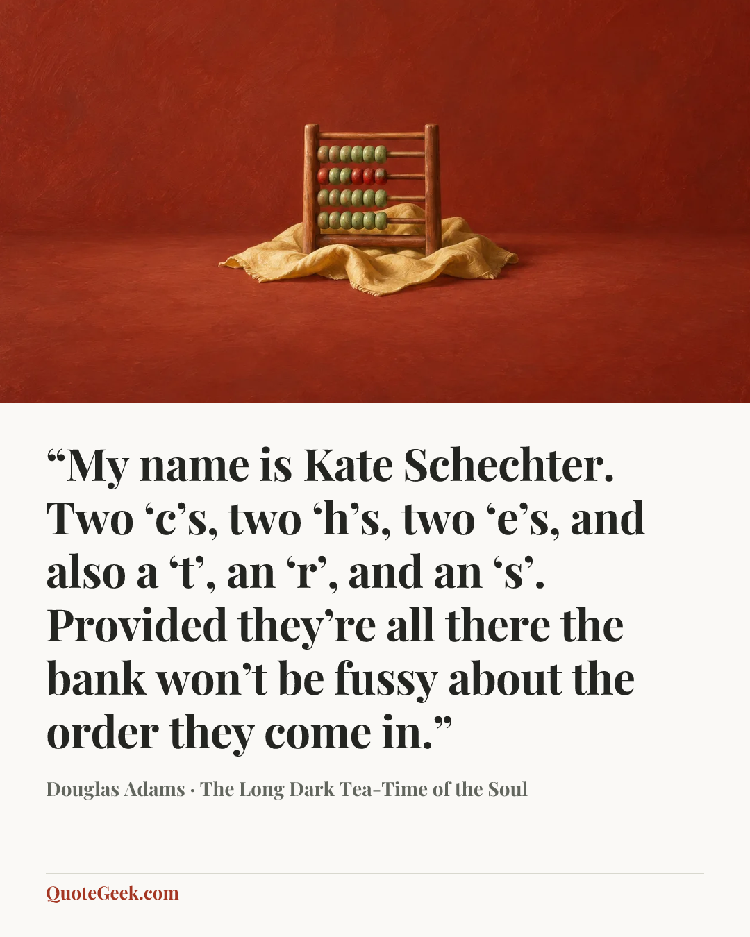““My name is Kate Schechter. Two ‘c’s, two ‘h’s, two ‘e’s, and also a ‘t’, an ‘r’, and an ‘s’. Provided they’re all there the bank won’t be fussy about the order they come in.”” — Douglas Adams · The Long Dark Tea-Time of the Soul. Illustrated QuoteGeek card.