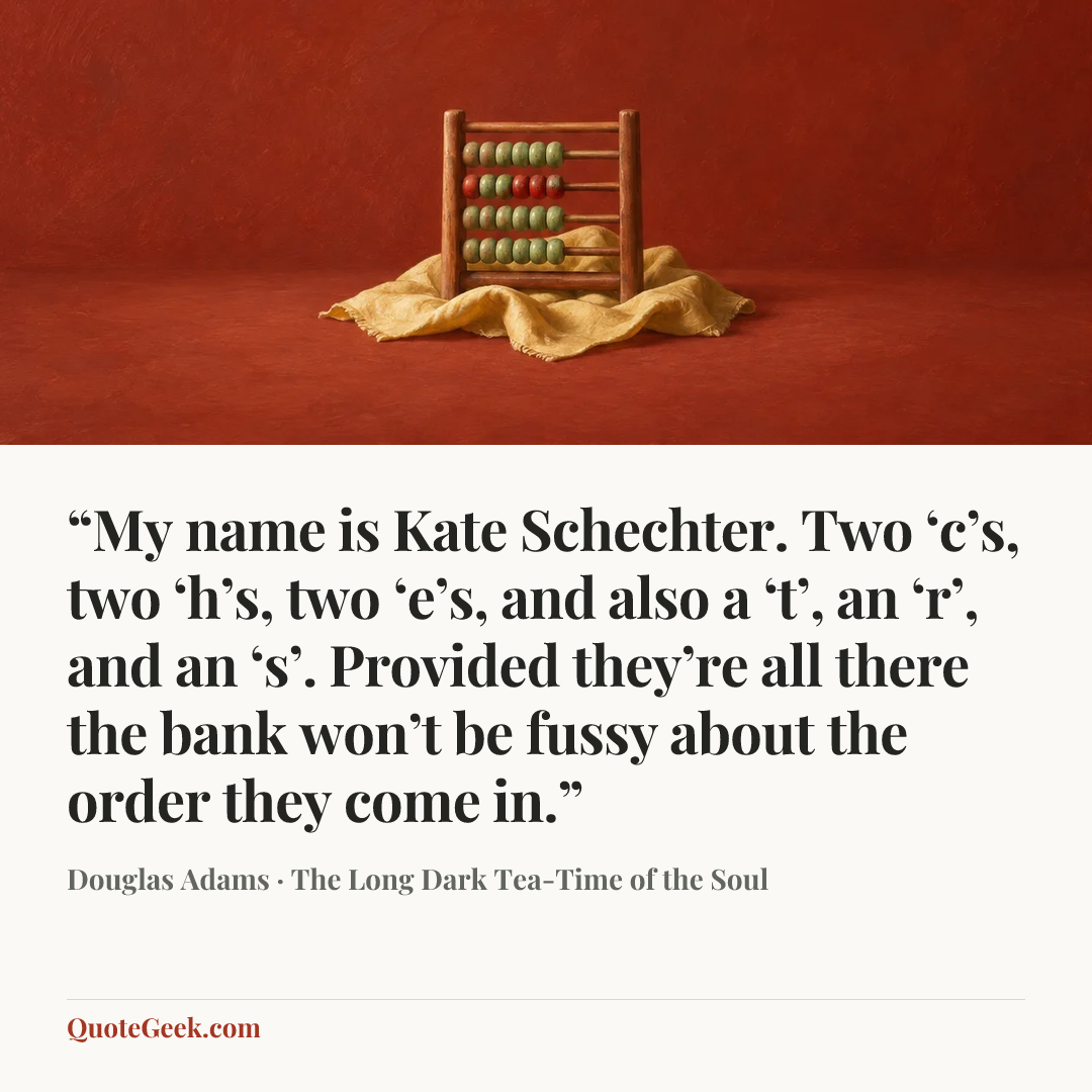 ““My name is Kate Schechter. Two ‘c’s, two ‘h’s, two ‘e’s, and also a ‘t’, an ‘r’, and an ‘s’. Provided they’re all there the bank won’t be fussy about the order they come in.”” — Douglas Adams · The Long Dark Tea-Time of the Soul. Illustrated QuoteGeek card.