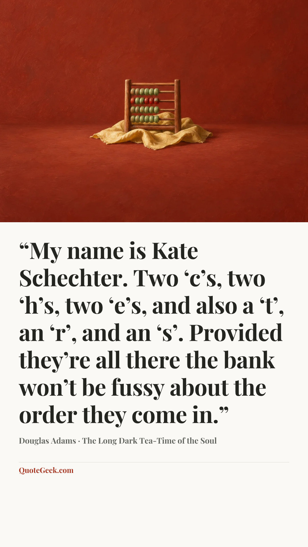 ““My name is Kate Schechter. Two ‘c’s, two ‘h’s, two ‘e’s, and also a ‘t’, an ‘r’, and an ‘s’. Provided they’re all there the bank won’t be fussy about the order they come in.”” — Douglas Adams · The Long Dark Tea-Time of the Soul. Illustrated QuoteGeek card.
