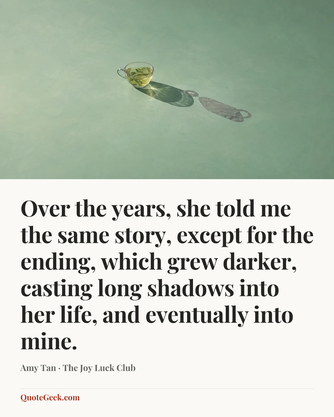 “Over the years, she told me the same story, except for the ending, which grew darker, casting long shadows into her life, and eventually into mine.” — Amy Tan · The Joy Luck Club. Illustrated QuoteGeek card.