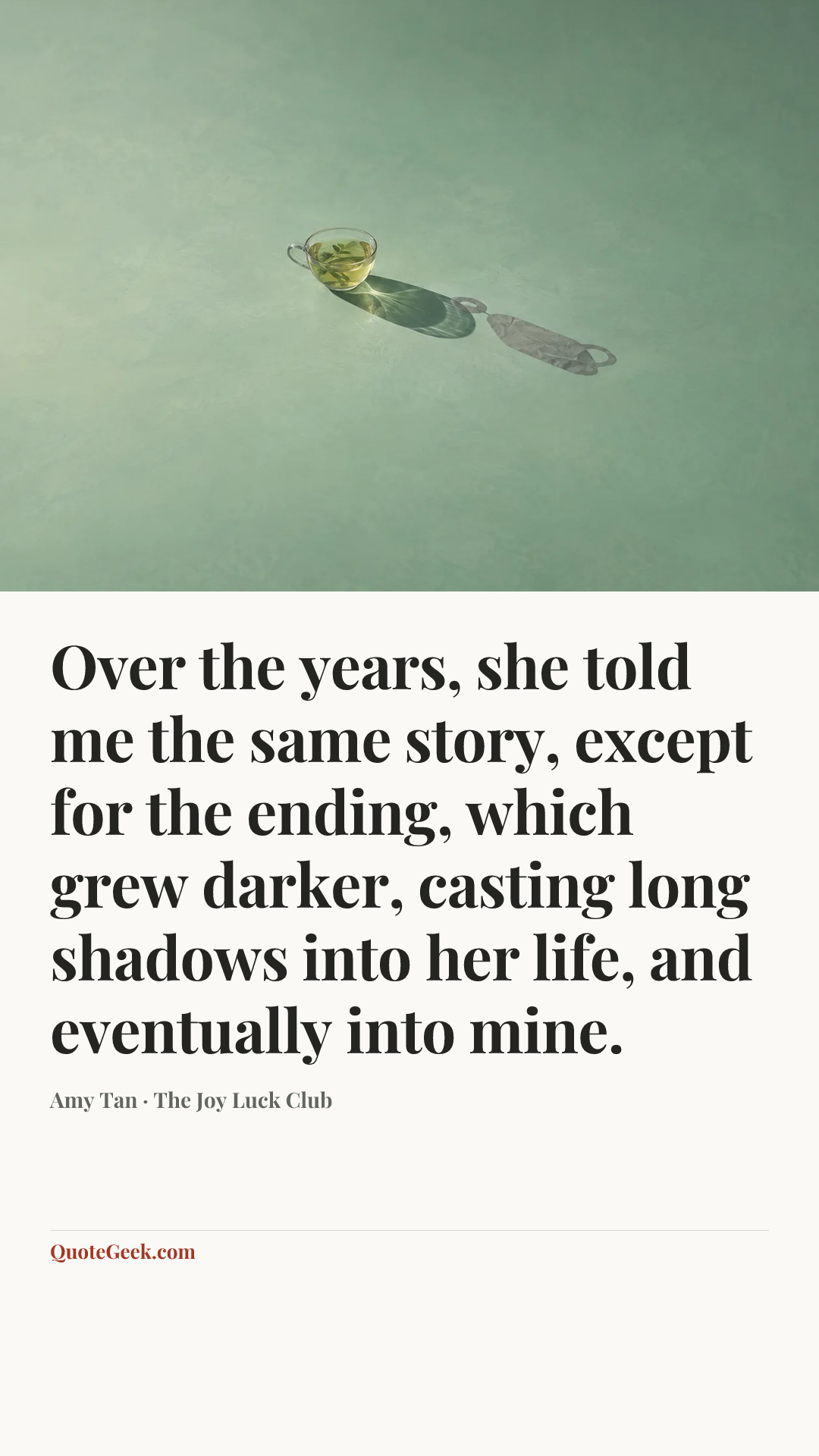“Over the years, she told me the same story, except for the ending, which grew darker, casting long shadows into her life, and eventually into mine.” — Amy Tan · The Joy Luck Club. Illustrated QuoteGeek card.