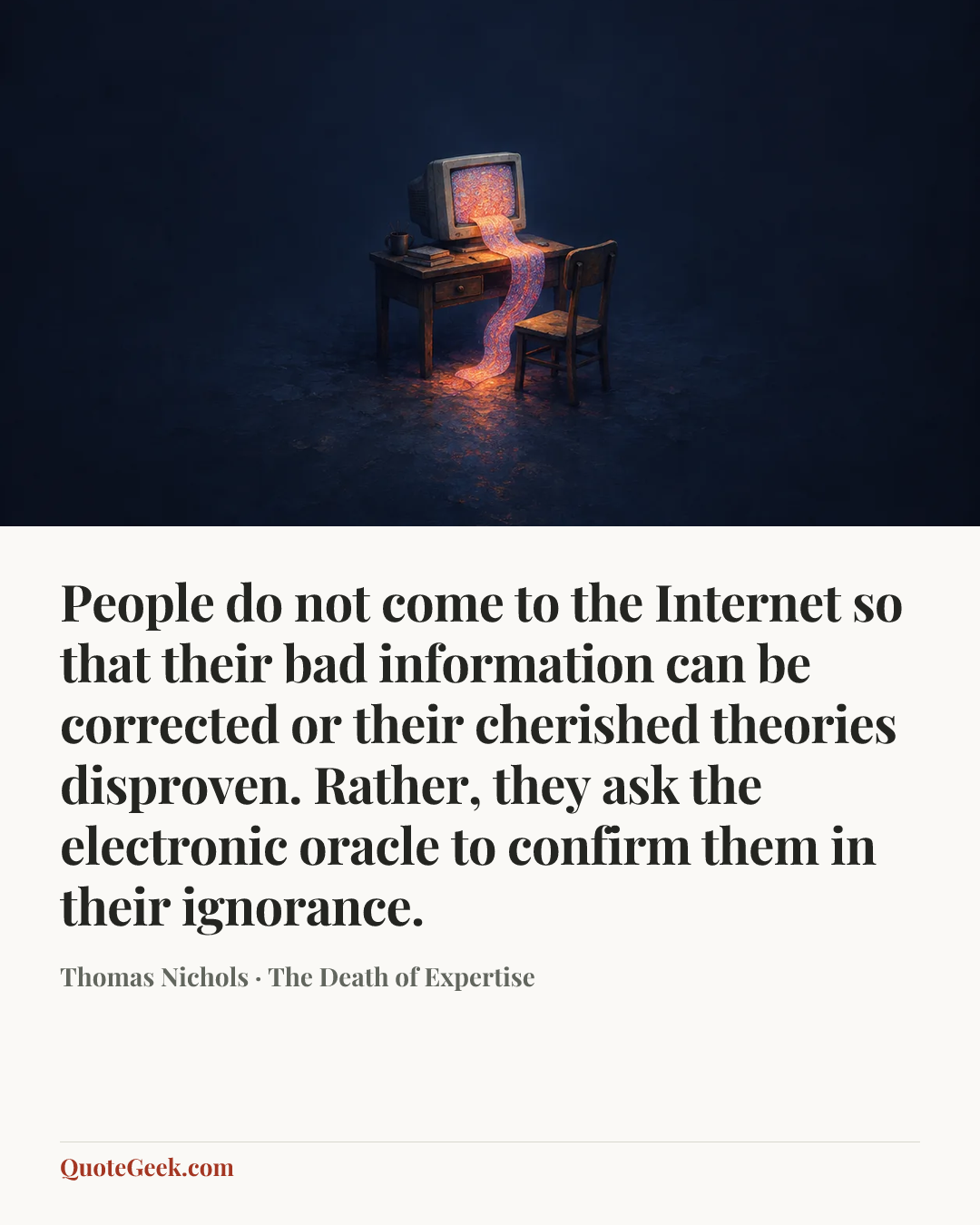 “People do not come to the Internet so that their bad information can be corrected or their cherished theories disproven. Rather, they ask the electronic oracle to confirm them in their ignorance.” — Thomas Nichols · The Death of Expertise. Illustrated QuoteGeek card.
