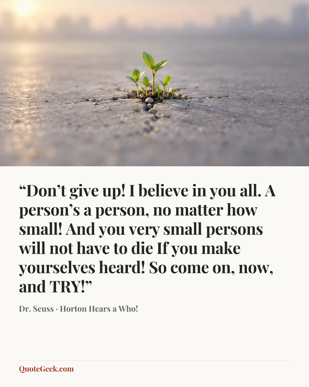 ““Don’t give up! I believe in you all.
A person’s a person, no matter how small!
And you very small persons will not have to die
If you make yourselves heard! So come on, now, and TRY!”” — Dr. Seuss · Horton Hears a Who!. Illustrated QuoteGeek card.