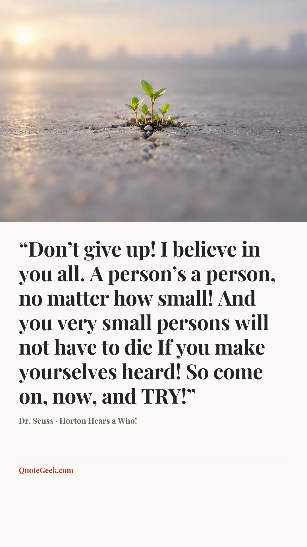 ““Don’t give up! I believe in you all.
A person’s a person, no matter how small!
And you very small persons will not have to die
If you make yourselves heard! So come on, now, and TRY!”” — Dr. Seuss · Horton Hears a Who!. Illustrated QuoteGeek card.