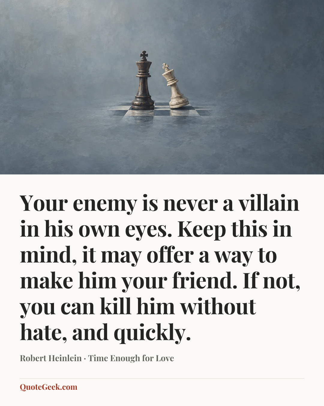 “Your enemy is never a villain in his own eyes. Keep this in mind, it may offer a way to make him your friend. If not, you can kill him without hate, and quickly.” — Robert Heinlein · Time Enough for Love. Illustrated QuoteGeek card.