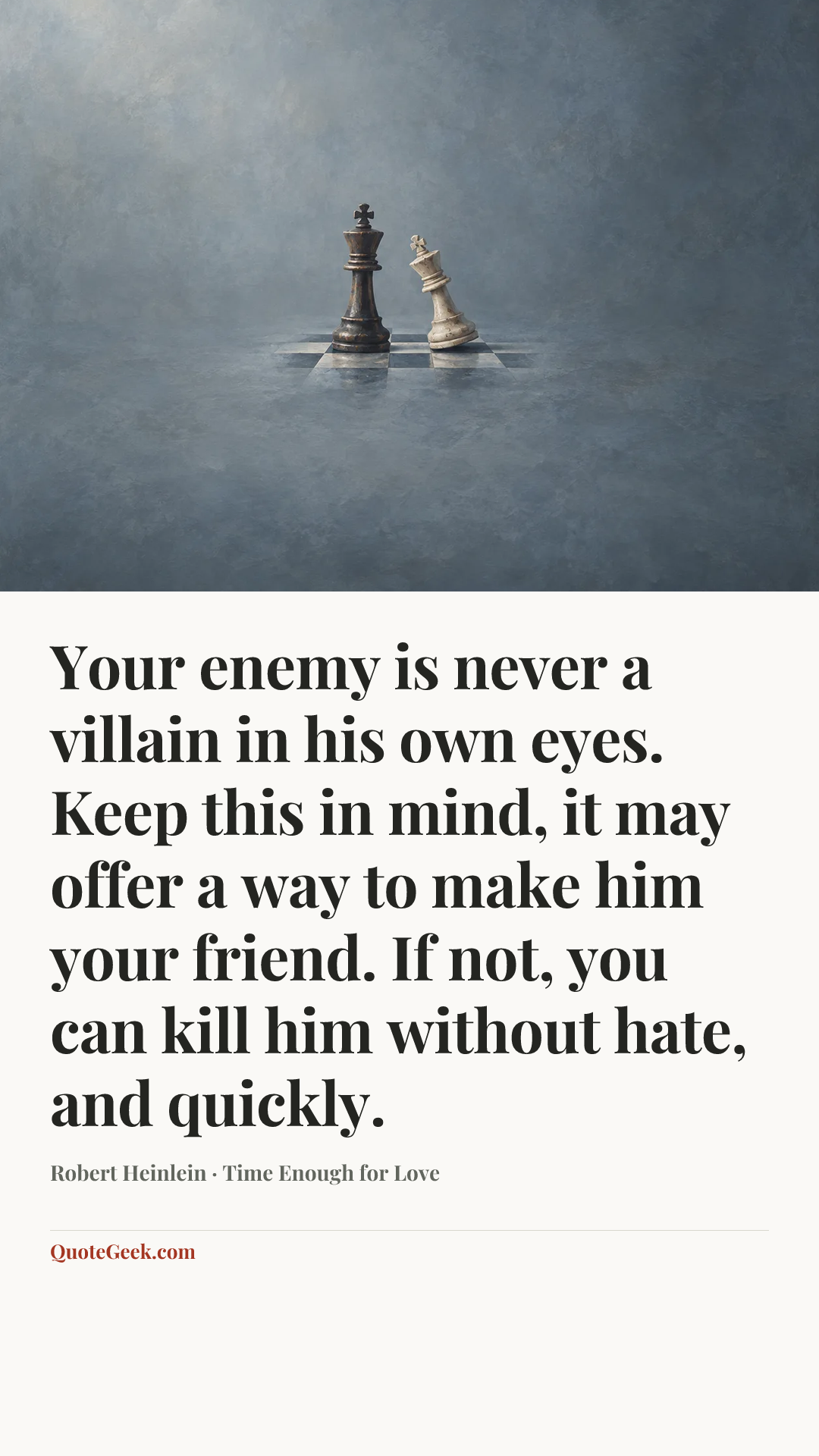 “Your enemy is never a villain in his own eyes. Keep this in mind, it may offer a way to make him your friend. If not, you can kill him without hate, and quickly.” — Robert Heinlein · Time Enough for Love. Illustrated QuoteGeek card.
