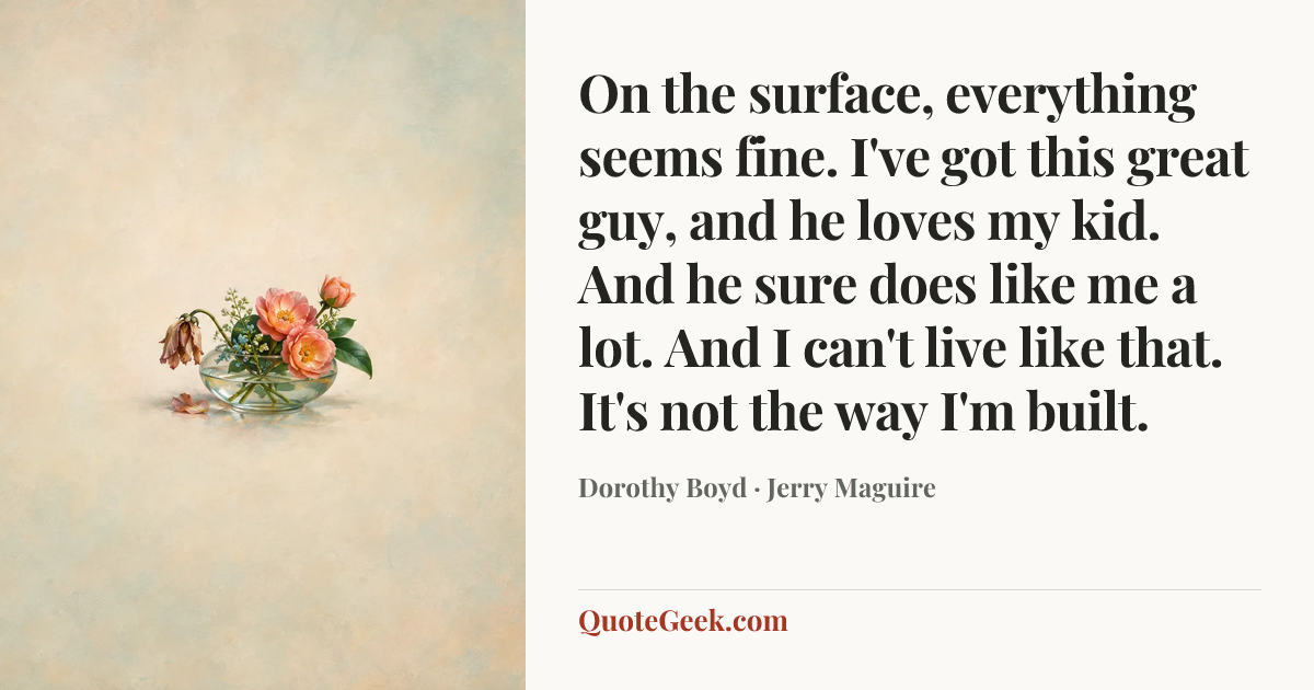 “On the surface, everything seems fine. I've got this great guy, and he loves my kid. And he sure does like me a lot. And I can't live like that. It's not the way I'm built.” — Dorothy Boyd · Jerry Maguire. Illustrated QuoteGeek card.