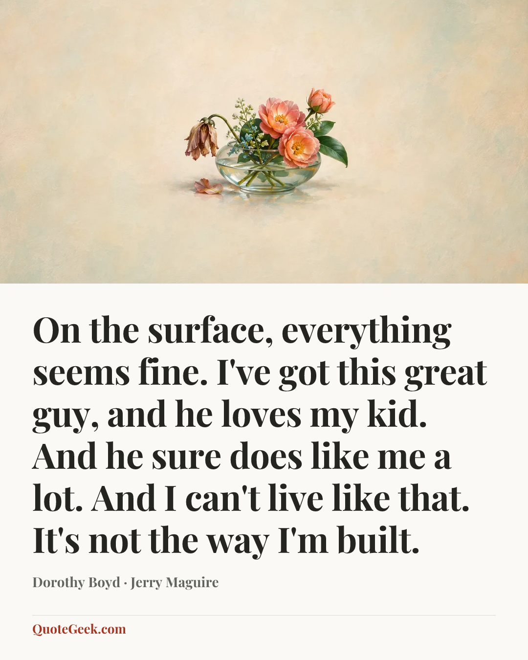 “On the surface, everything seems fine. I've got this great guy, and he loves my kid. And he sure does like me a lot. And I can't live like that. It's not the way I'm built.” — Dorothy Boyd · Jerry Maguire. Illustrated QuoteGeek card.