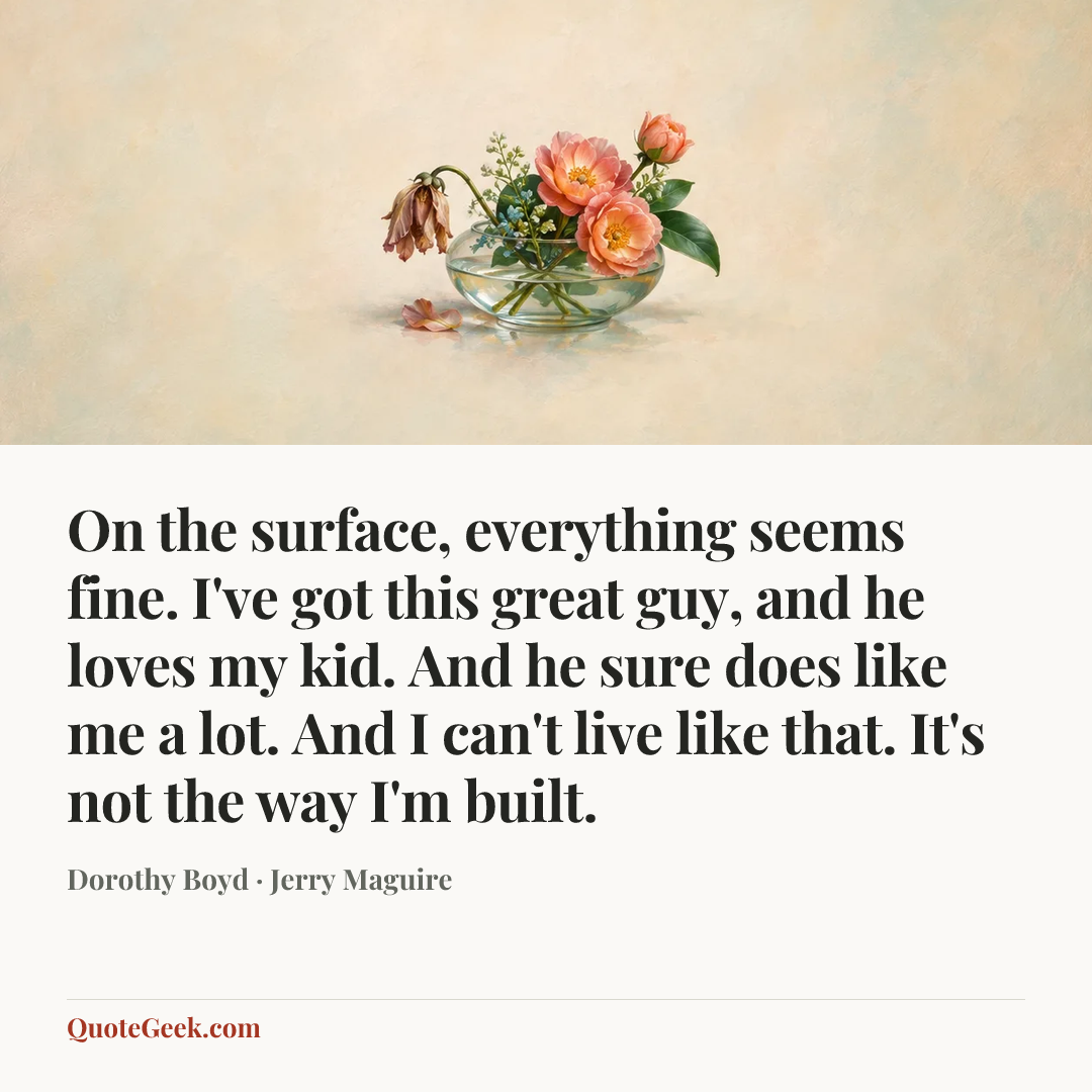 “On the surface, everything seems fine. I've got this great guy, and he loves my kid. And he sure does like me a lot. And I can't live like that. It's not the way I'm built.” — Dorothy Boyd · Jerry Maguire. Illustrated QuoteGeek card.
