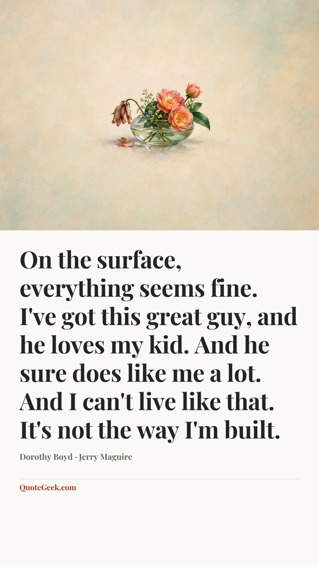 “On the surface, everything seems fine. I've got this great guy, and he loves my kid. And he sure does like me a lot. And I can't live like that. It's not the way I'm built.” — Dorothy Boyd · Jerry Maguire. Illustrated QuoteGeek card.