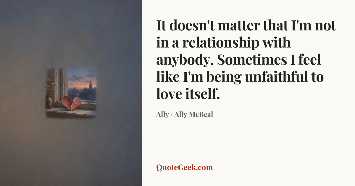 “It doesn't matter that I'm not in a relationship with anybody. Sometimes I feel like I'm being unfaithful to love itself.” — Ally · Ally McBeal. Illustrated QuoteGeek card.