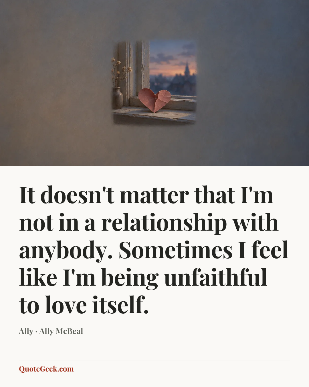 “It doesn't matter that I'm not in a relationship with anybody. Sometimes I feel like I'm being unfaithful to love itself.” — Ally · Ally McBeal. Illustrated QuoteGeek card.