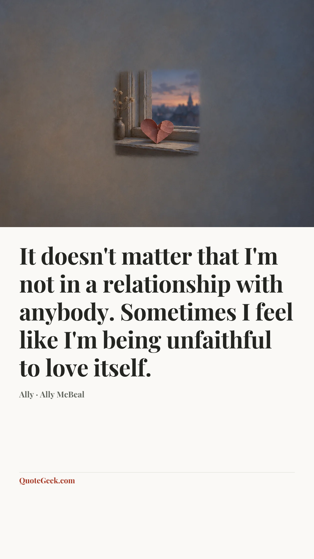 “It doesn't matter that I'm not in a relationship with anybody. Sometimes I feel like I'm being unfaithful to love itself.” — Ally · Ally McBeal. Illustrated QuoteGeek card.
