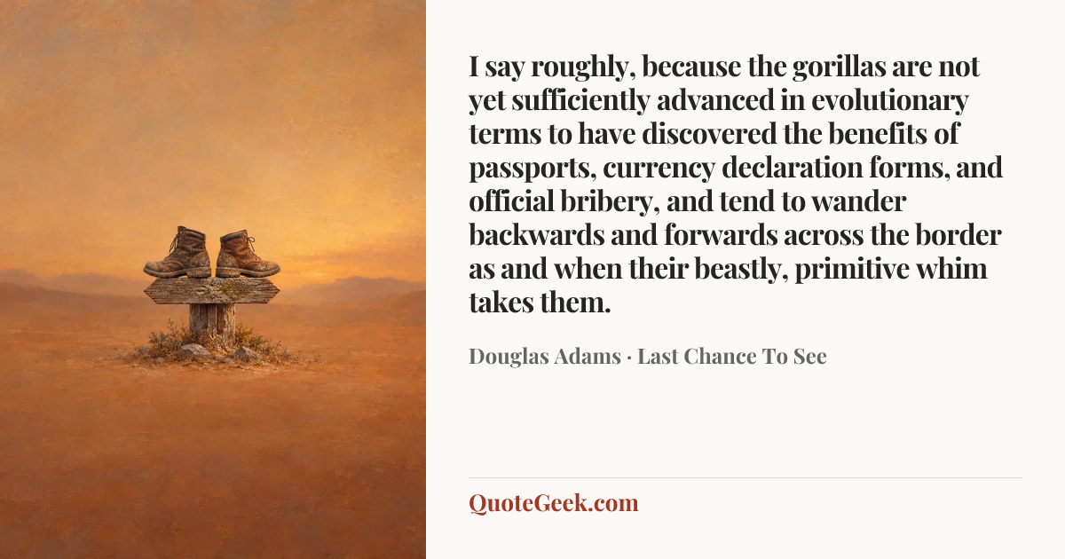 “I say roughly, because the gorillas are not yet sufficiently advanced in evolutionary terms to have discovered the benefits of passports, currency declaration forms, and official bribery, and tend to wander backwards and forwards across the border as and when their beastly, primitive whim takes them.” — Douglas Adams · Last Chance To See. Illustrated QuoteGeek card.
