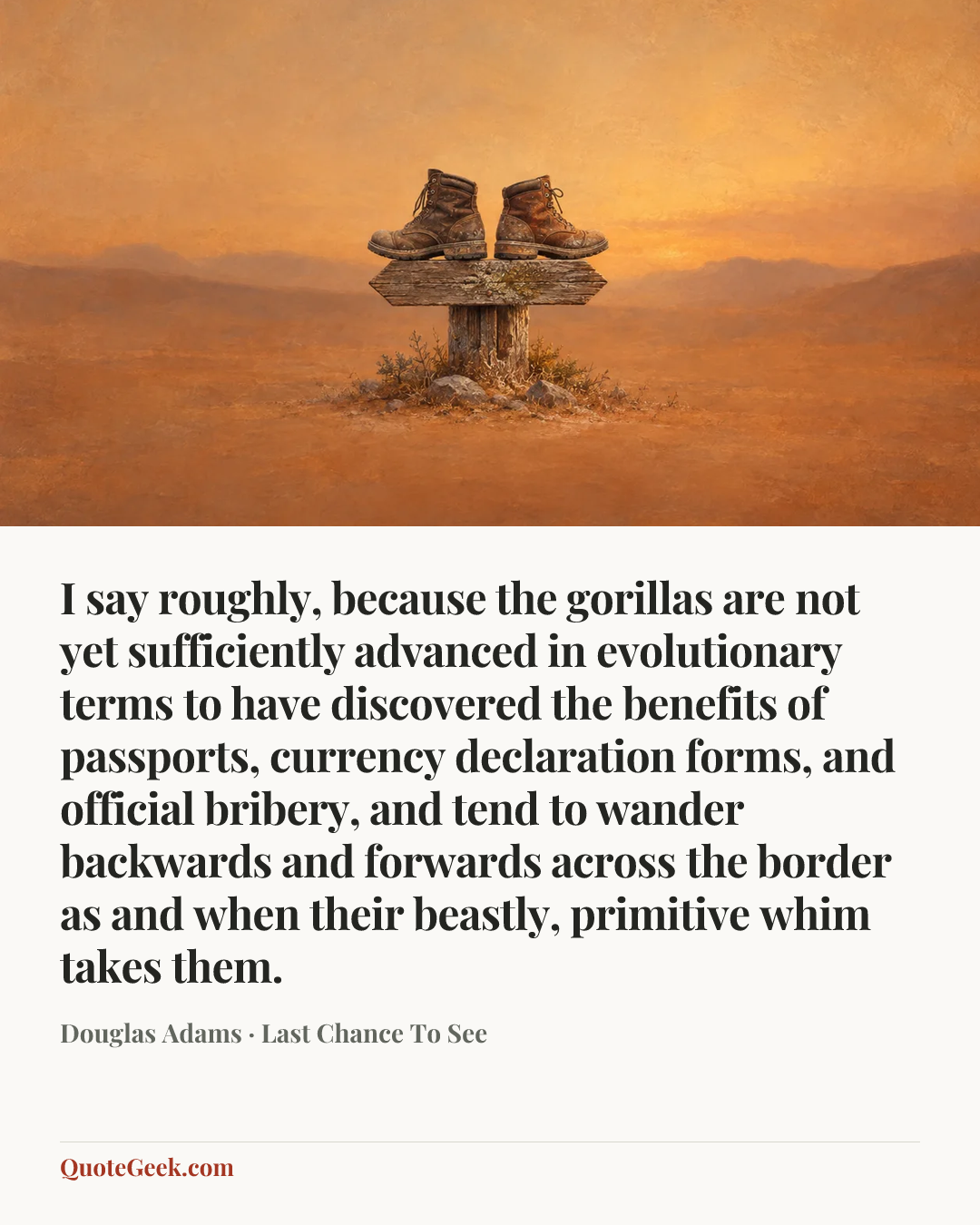 “I say roughly, because the gorillas are not yet sufficiently advanced in evolutionary terms to have discovered the benefits of passports, currency declaration forms, and official bribery, and tend to wander backwards and forwards across the border as and when their beastly, primitive whim takes them.” — Douglas Adams · Last Chance To See. Illustrated QuoteGeek card.