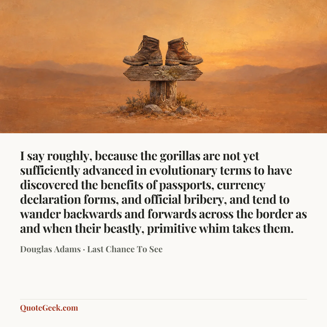 “I say roughly, because the gorillas are not yet sufficiently advanced in evolutionary terms to have discovered the benefits of passports, currency declaration forms, and official bribery, and tend to wander backwards and forwards across the border as and when their beastly, primitive whim takes them.” — Douglas Adams · Last Chance To See. Illustrated QuoteGeek card.