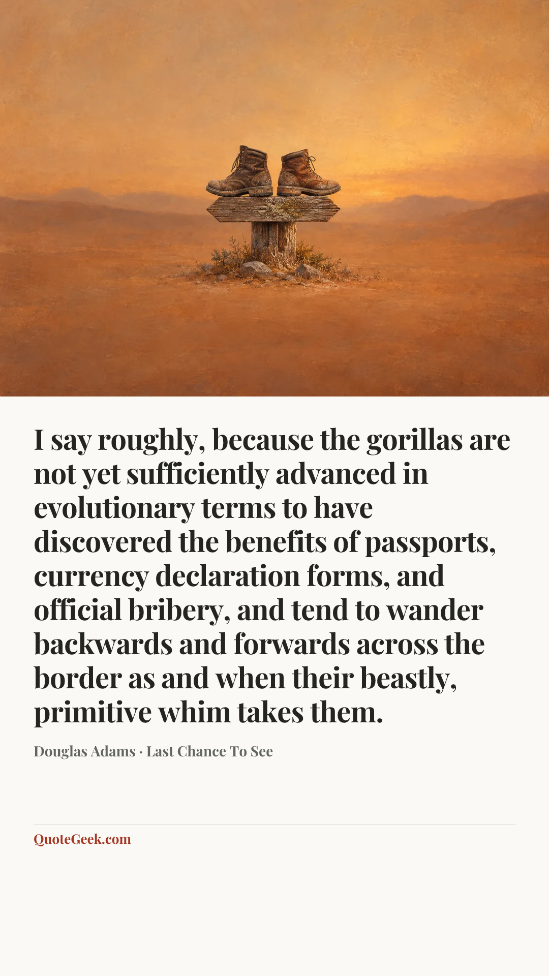 “I say roughly, because the gorillas are not yet sufficiently advanced in evolutionary terms to have discovered the benefits of passports, currency declaration forms, and official bribery, and tend to wander backwards and forwards across the border as and when their beastly, primitive whim takes them.” — Douglas Adams · Last Chance To See. Illustrated QuoteGeek card.