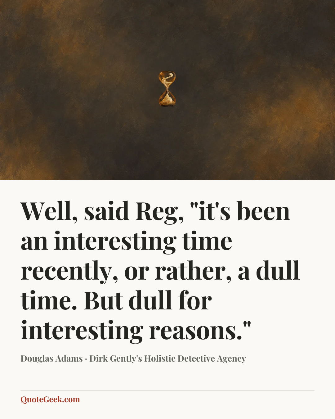 “Well, said Reg, "it's been an interesting time recently, or rather, a dull time. But dull for interesting reasons."” — Douglas Adams · Dirk Gently's Holistic Detective Agency. Illustrated QuoteGeek card.