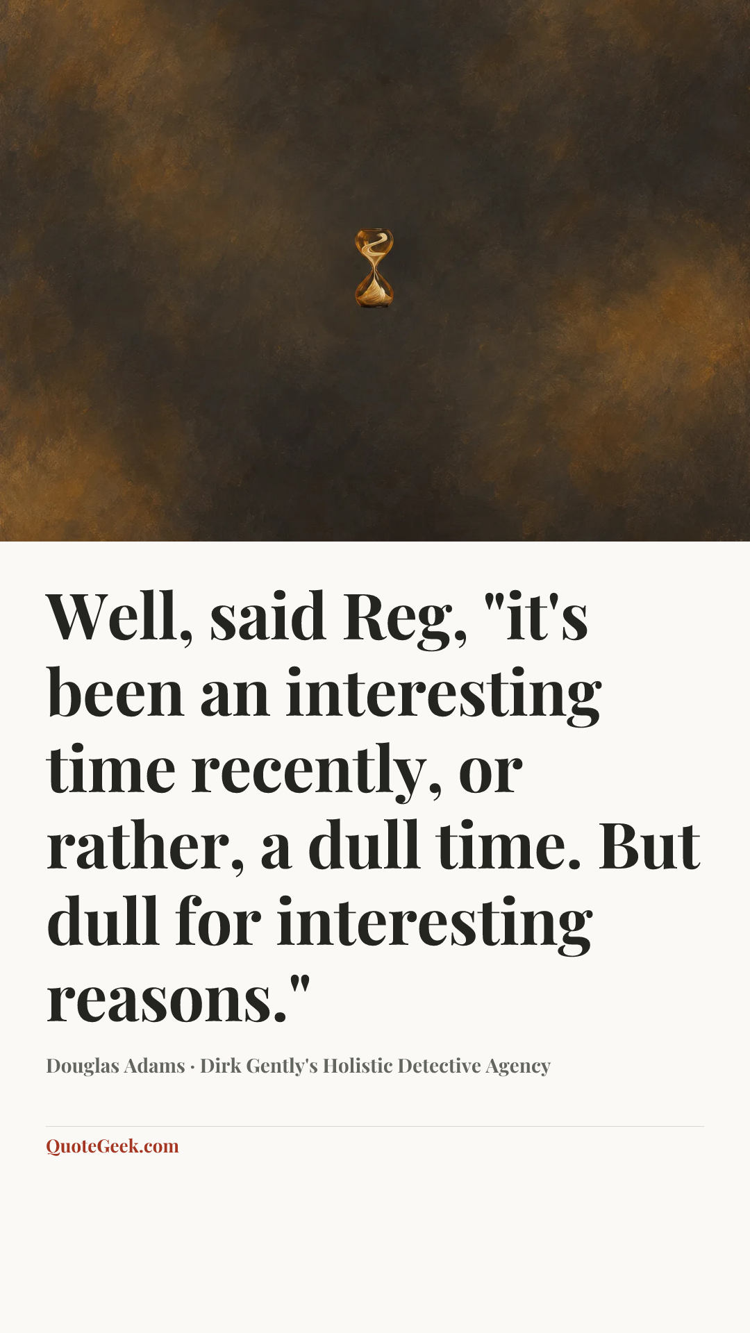 “Well, said Reg, "it's been an interesting time recently, or rather, a dull time. But dull for interesting reasons."” — Douglas Adams · Dirk Gently's Holistic Detective Agency. Illustrated QuoteGeek card.