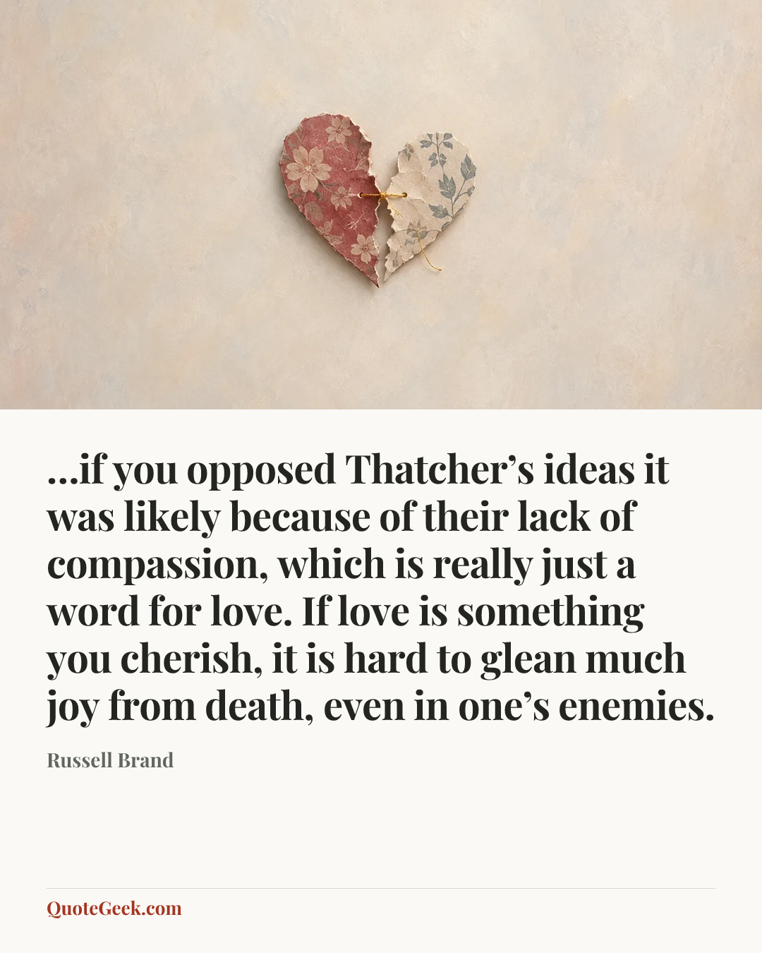 “…if you opposed Thatcher’s ideas it was likely because of their lack of compassion, which is really just a word for love. If love is something you cherish, it is hard to glean much joy from death, even in one’s enemies.” — Russell Brand. Illustrated QuoteGeek card.