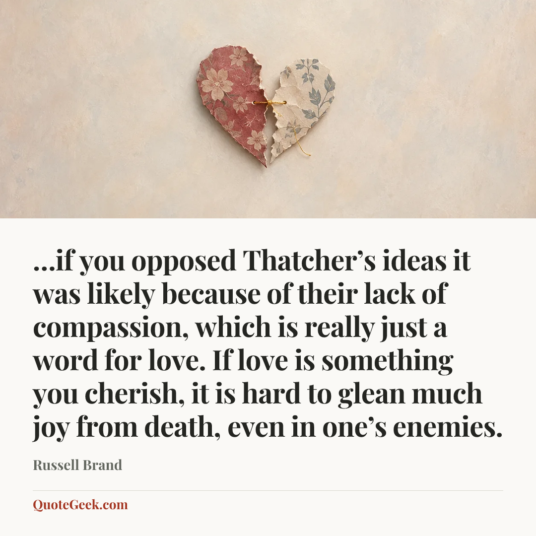 “…if you opposed Thatcher’s ideas it was likely because of their lack of compassion, which is really just a word for love. If love is something you cherish, it is hard to glean much joy from death, even in one’s enemies.” — Russell Brand. Illustrated QuoteGeek card.