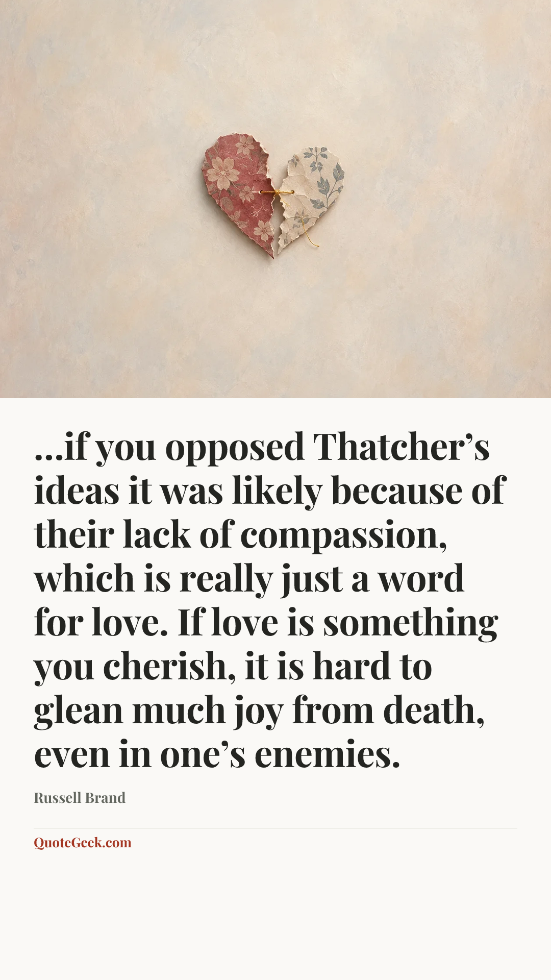 “…if you opposed Thatcher’s ideas it was likely because of their lack of compassion, which is really just a word for love. If love is something you cherish, it is hard to glean much joy from death, even in one’s enemies.” — Russell Brand. Illustrated QuoteGeek card.