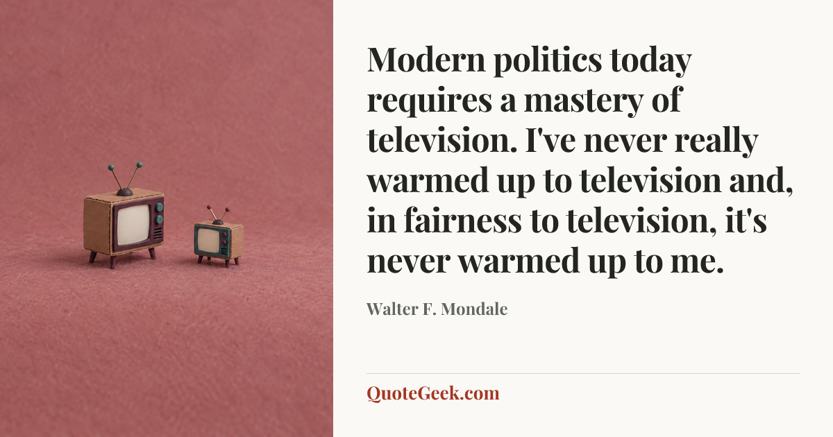 “Modern politics today requires a mastery of television. I've never really warmed up to television and, in fairness to television, it's never warmed up to me.” — Walter F. Mondale. Illustrated QuoteGeek card.