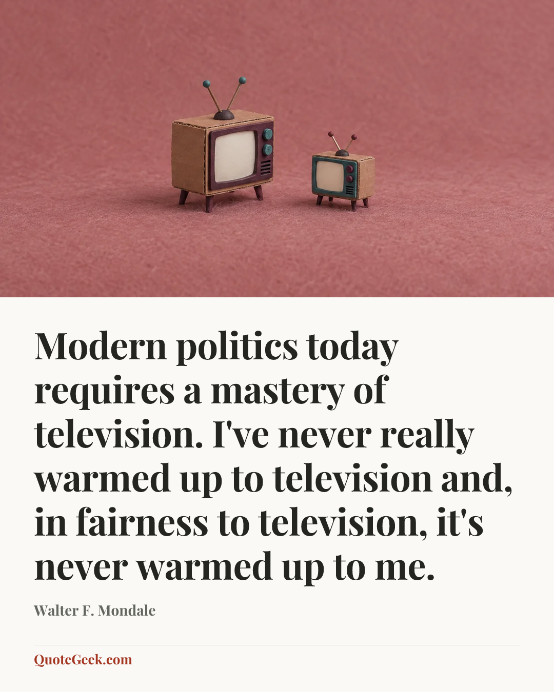“Modern politics today requires a mastery of television. I've never really warmed up to television and, in fairness to television, it's never warmed up to me.” — Walter F. Mondale. Illustrated QuoteGeek card.