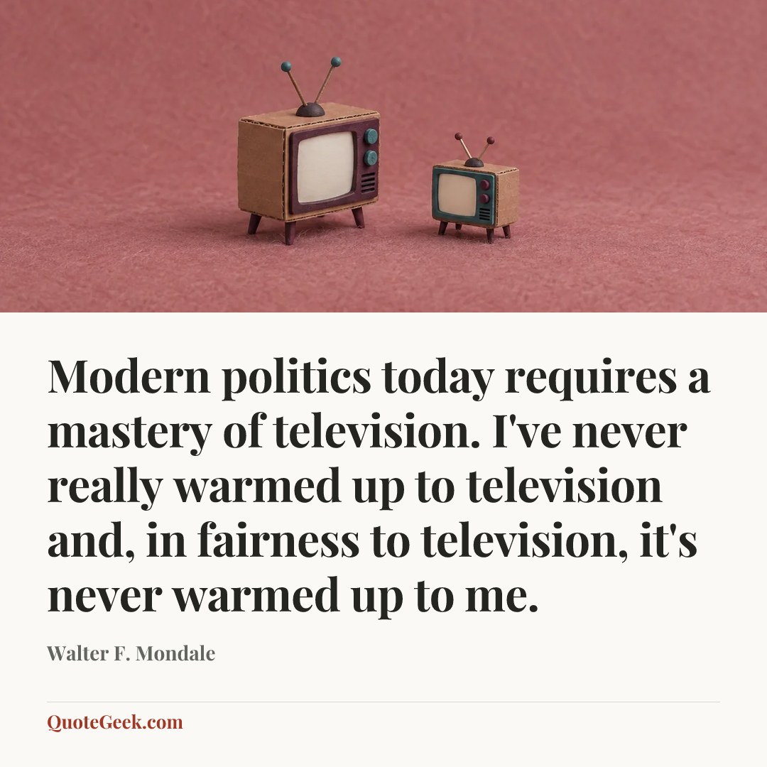 “Modern politics today requires a mastery of television. I've never really warmed up to television and, in fairness to television, it's never warmed up to me.” — Walter F. Mondale. Illustrated QuoteGeek card.