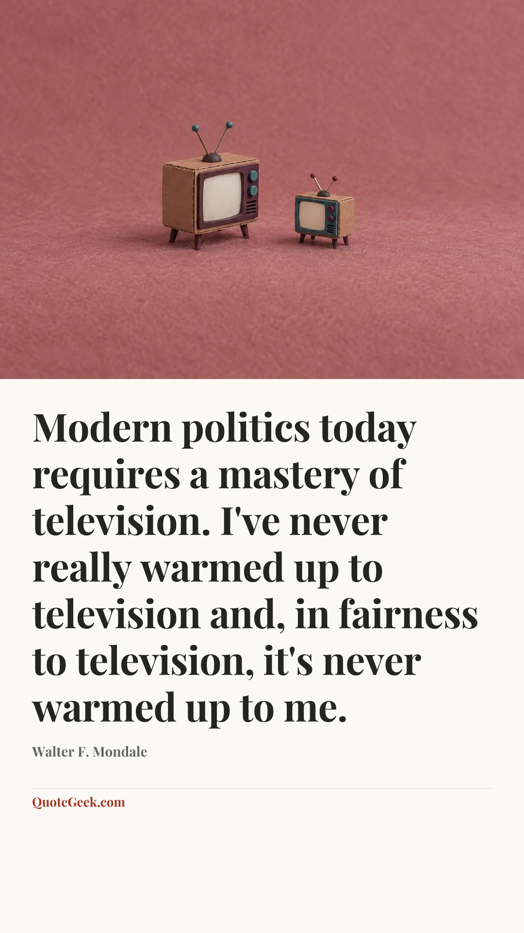 “Modern politics today requires a mastery of television. I've never really warmed up to television and, in fairness to television, it's never warmed up to me.” — Walter F. Mondale. Illustrated QuoteGeek card.