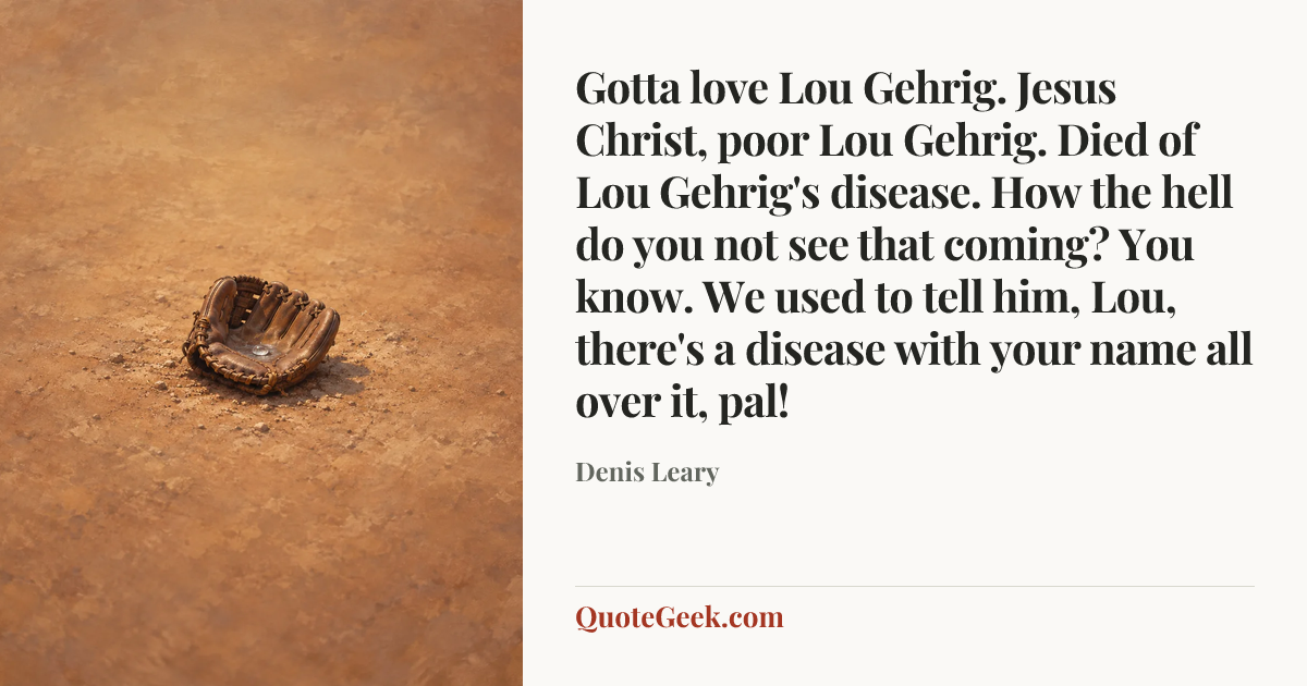 “Gotta love Lou Gehrig. Jesus Christ, poor Lou Gehrig. Died of Lou Gehrig's disease. How the hell do you not see that coming? You know. We used to tell him, Lou, there's a disease with your name all over it, pal!” — Denis Leary. Illustrated QuoteGeek card.