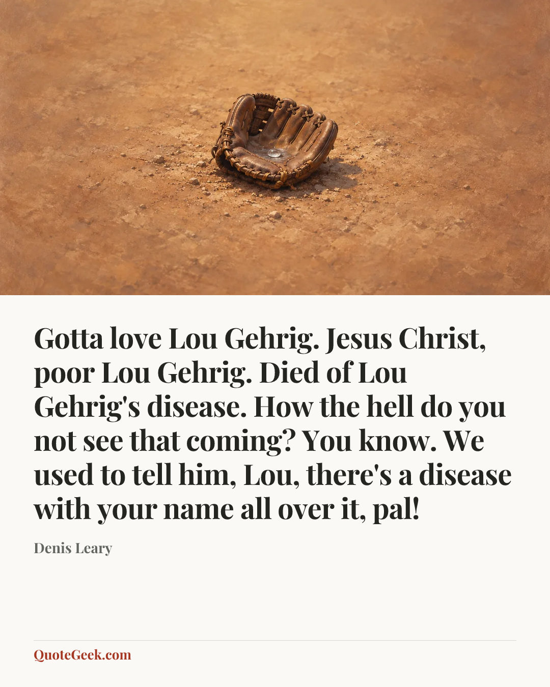 “Gotta love Lou Gehrig. Jesus Christ, poor Lou Gehrig. Died of Lou Gehrig's disease. How the hell do you not see that coming? You know. We used to tell him, Lou, there's a disease with your name all over it, pal!” — Denis Leary. Illustrated QuoteGeek card.