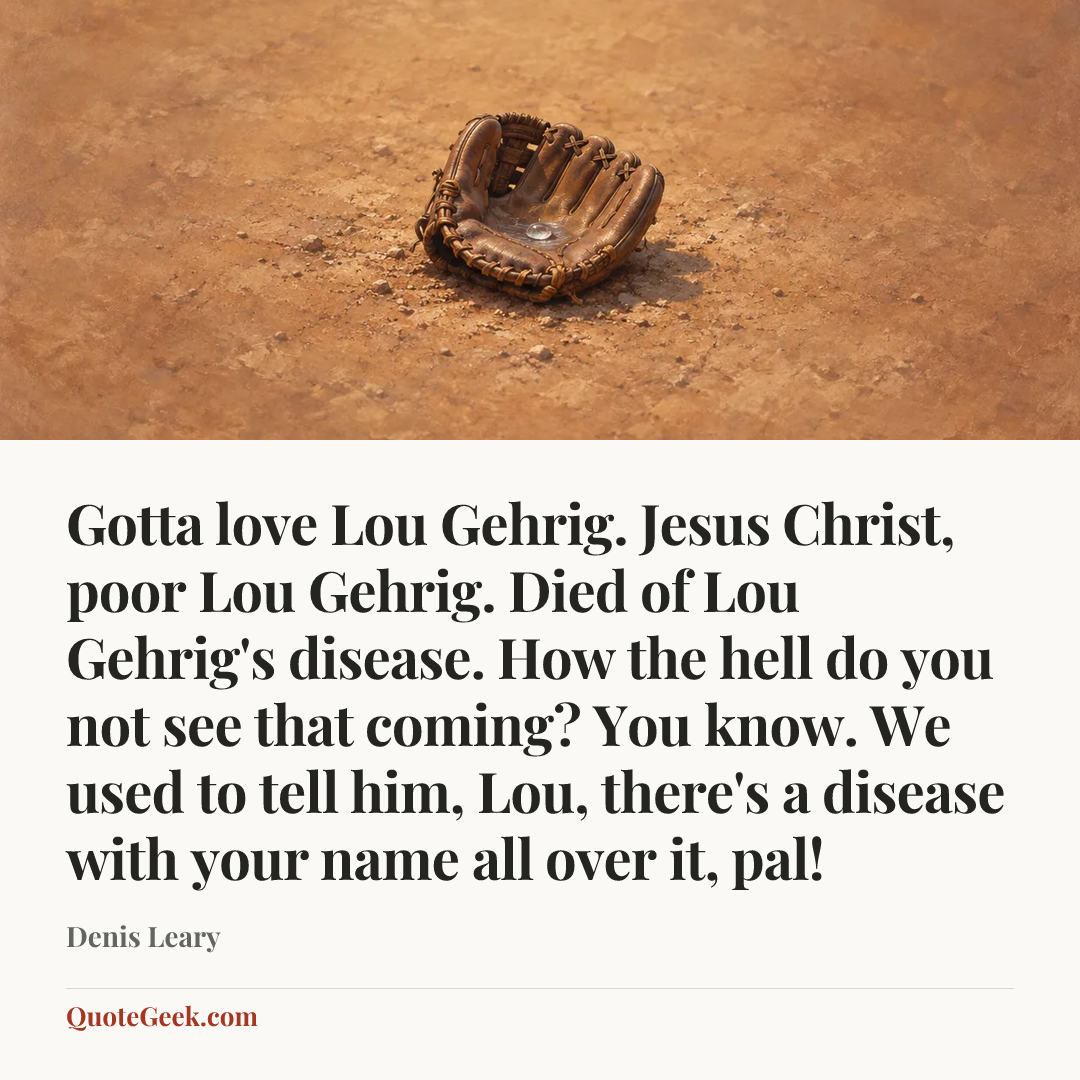 “Gotta love Lou Gehrig. Jesus Christ, poor Lou Gehrig. Died of Lou Gehrig's disease. How the hell do you not see that coming? You know. We used to tell him, Lou, there's a disease with your name all over it, pal!” — Denis Leary. Illustrated QuoteGeek card.