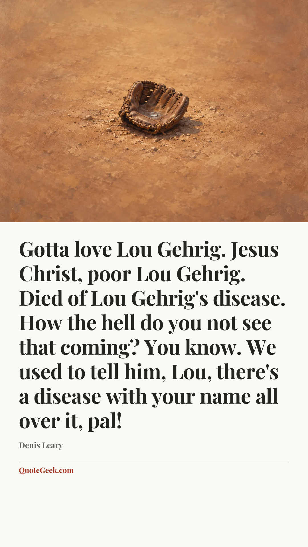 “Gotta love Lou Gehrig. Jesus Christ, poor Lou Gehrig. Died of Lou Gehrig's disease. How the hell do you not see that coming? You know. We used to tell him, Lou, there's a disease with your name all over it, pal!” — Denis Leary. Illustrated QuoteGeek card.