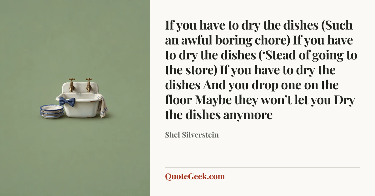 “If you have to dry the dishes
(Such an awful boring chore)
If you have to dry the dishes
(‘Stead of going to the store)
If you have to dry the dishes
And you drop one on the floor
Maybe they won’t let you
Dry the dishes anymore” — Shel Silverstein. Illustrated QuoteGeek card.