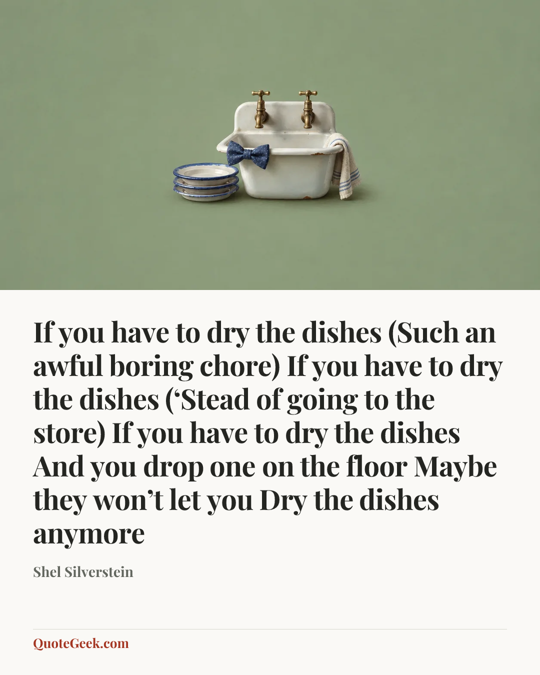 “If you have to dry the dishes
(Such an awful boring chore)
If you have to dry the dishes
(‘Stead of going to the store)
If you have to dry the dishes
And you drop one on the floor
Maybe they won’t let you
Dry the dishes anymore” — Shel Silverstein. Illustrated QuoteGeek card.
