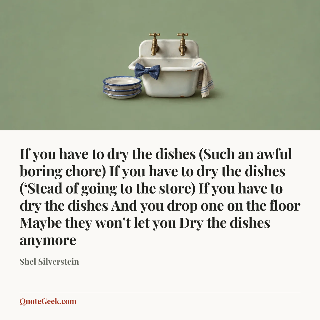 “If you have to dry the dishes
(Such an awful boring chore)
If you have to dry the dishes
(‘Stead of going to the store)
If you have to dry the dishes
And you drop one on the floor
Maybe they won’t let you
Dry the dishes anymore” — Shel Silverstein. Illustrated QuoteGeek card.