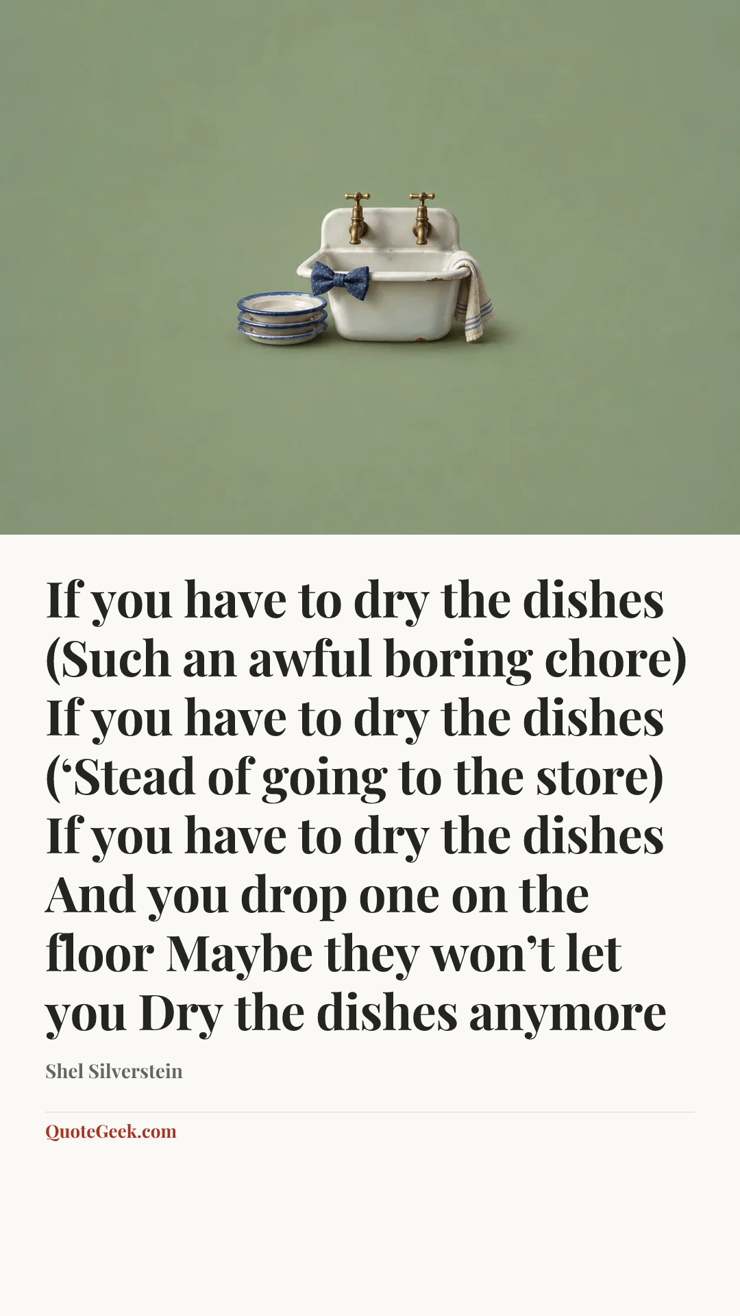 “If you have to dry the dishes
(Such an awful boring chore)
If you have to dry the dishes
(‘Stead of going to the store)
If you have to dry the dishes
And you drop one on the floor
Maybe they won’t let you
Dry the dishes anymore” — Shel Silverstein. Illustrated QuoteGeek card.