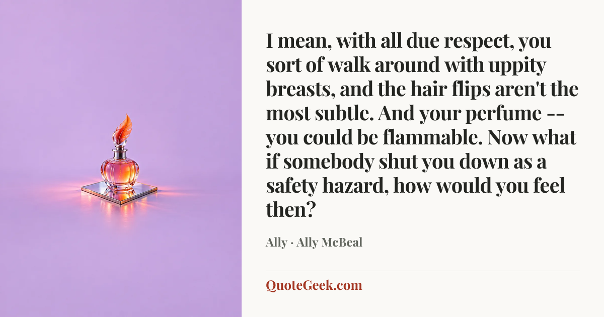 “I mean, with all due respect, you sort of walk around with uppity breasts, and the hair flips aren't the most subtle. And your perfume -- you could be flammable. Now what if somebody shut you down as a safety hazard, how would you feel then?” — Ally · Ally McBeal. Illustrated QuoteGeek card.