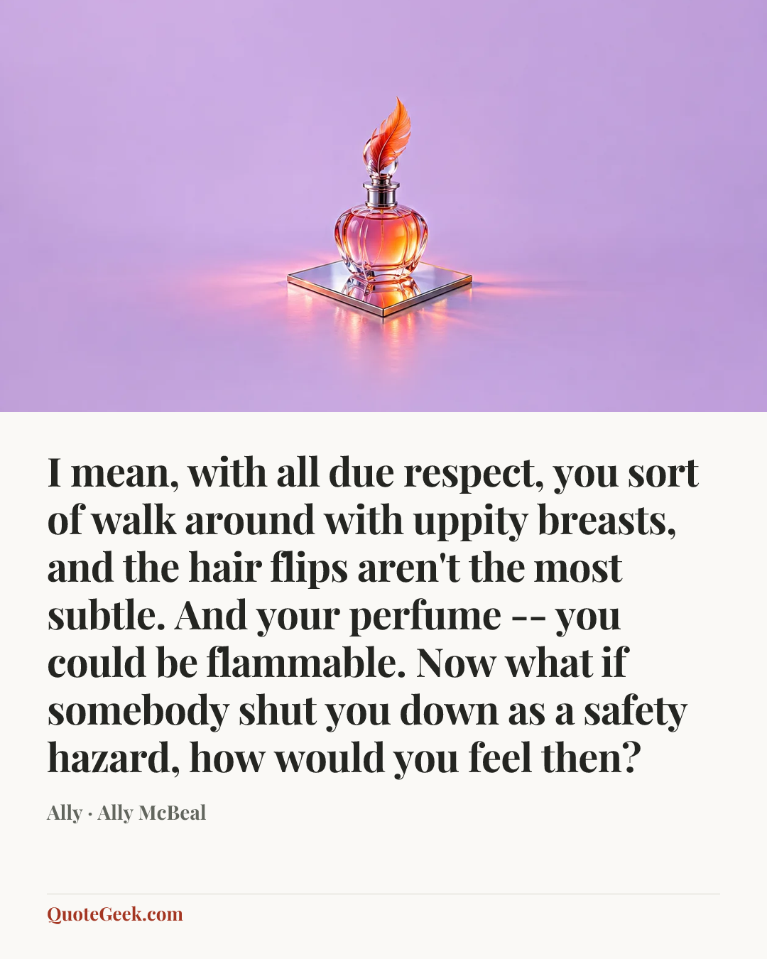 “I mean, with all due respect, you sort of walk around with uppity breasts, and the hair flips aren't the most subtle. And your perfume -- you could be flammable. Now what if somebody shut you down as a safety hazard, how would you feel then?” — Ally · Ally McBeal. Illustrated QuoteGeek card.