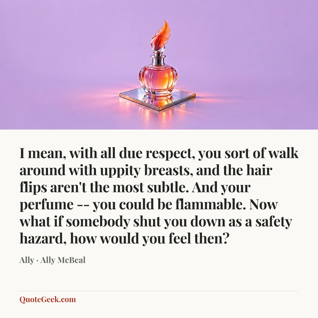 “I mean, with all due respect, you sort of walk around with uppity breasts, and the hair flips aren't the most subtle. And your perfume -- you could be flammable. Now what if somebody shut you down as a safety hazard, how would you feel then?” — Ally · Ally McBeal. Illustrated QuoteGeek card.