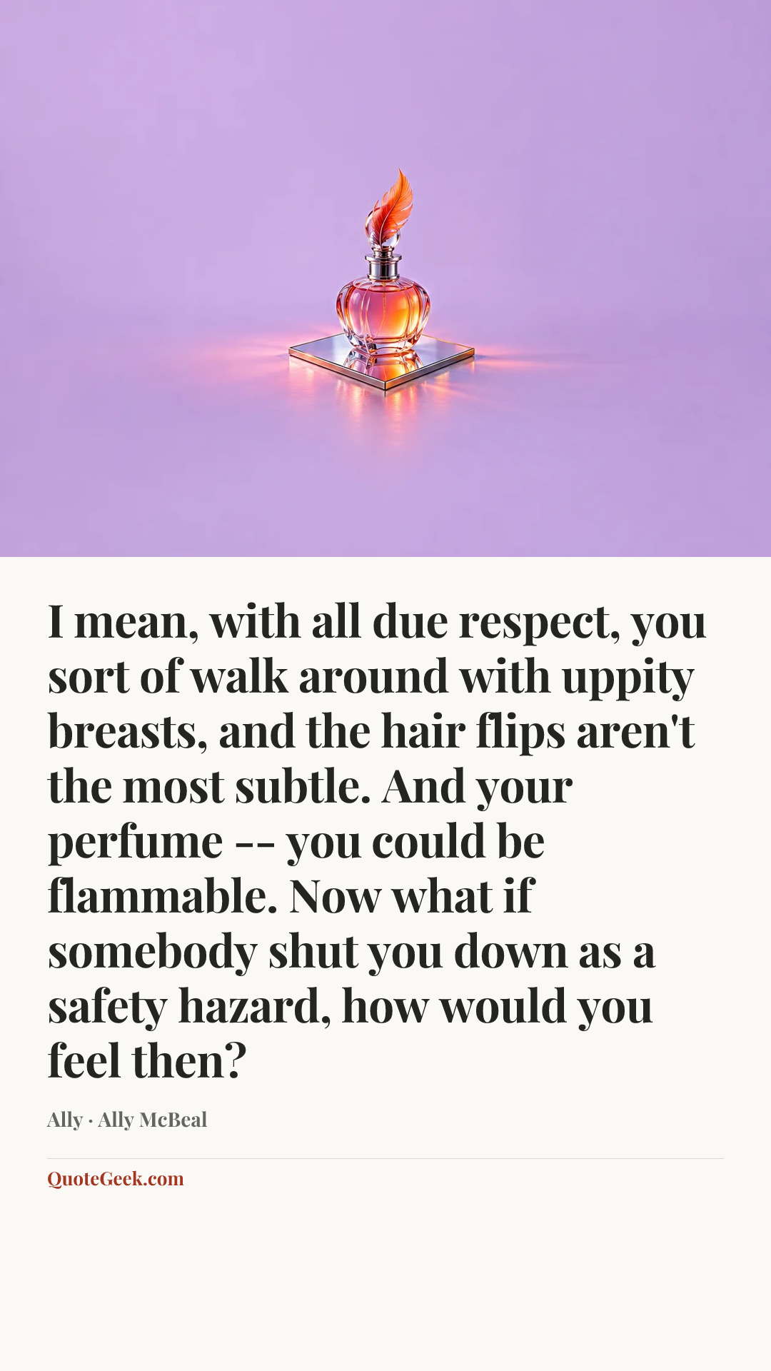 “I mean, with all due respect, you sort of walk around with uppity breasts, and the hair flips aren't the most subtle. And your perfume -- you could be flammable. Now what if somebody shut you down as a safety hazard, how would you feel then?” — Ally · Ally McBeal. Illustrated QuoteGeek card.